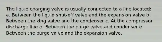 The liquid charging valve is usually connected to a line located: a. Between the liquid shut-off valve and the expansion valve b. Between the king valve and the condenser c. At the compressor discharge line d. Between the purge valve and condenser e. Between the purge valve and the expansion valve.