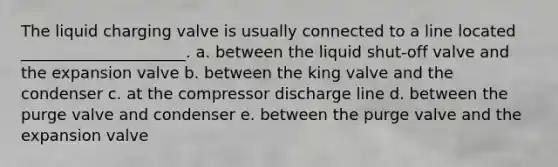 The liquid charging valve is usually connected to a line located _____________________. a. between the liquid shut-off valve and the expansion valve b. between the king valve and the condenser c. at the compressor discharge line d. between the purge valve and condenser e. between the purge valve and the expansion valve