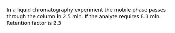 In a liquid chromatography experiment the mobile phase passes through the column in 2.5 min. If the analyte requires 8.3 min. Retention factor is 2.3