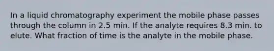 In a liquid chromatography experiment the mobile phase passes through the column in 2.5 min. If the analyte requires 8.3 min. to elute. What fraction of time is the analyte in the mobile phase.