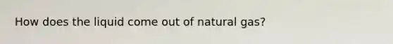 How does the liquid come out of natural gas?