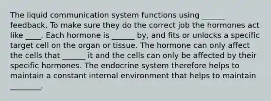 The liquid communication system functions using ______ feedback. To make sure they do the correct job the hormones act like ____. Each hormone is ______ by, and fits or unlocks a specific target cell on the organ or tissue. The hormone can only affect the cells that ______ it and the cells can only be affected by their specific hormones. The endocrine system therefore helps to maintain a constant internal environment that helps to maintain ________.