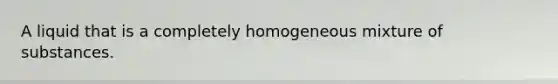 A liquid that is a completely homogeneous mixture of substances.