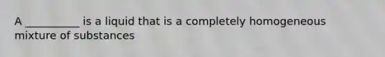 A __________ is a liquid that is a completely homogeneous mixture of substances