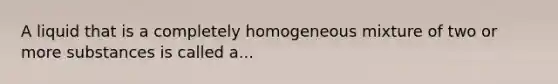 A liquid that is a completely homogeneous mixture of two or more substances is called a...