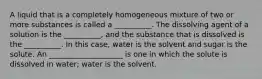 A liquid that is a completely homogeneous mixture of two or more substances is called a __________. The dissolving agent of a solution is the __________, and the substance that is dissolved is the __________. In this case, water is the solvent and sugar is the solute. An ____________________ is one in which the solute is dissolved in water; water is the solvent.