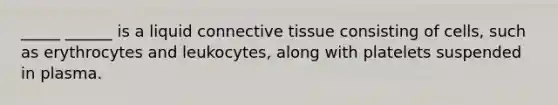 _____ ______ is a liquid connective tissue consisting of cells, such as erythrocytes and leukocytes, along with platelets suspended in plasma.