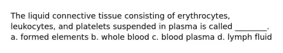 The liquid connective tissue consisting of erythrocytes, leukocytes, and platelets suspended in plasma is called ________. a. formed elements b. whole blood c. blood plasma d. lymph fluid