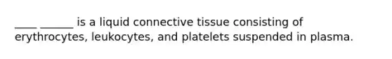 ____ ______ is a liquid connective tissue consisting of erythrocytes, leukocytes, and platelets suspended in plasma.