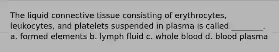 The liquid connective tissue consisting of erythrocytes, leukocytes, and platelets suspended in plasma is called ________. a. formed elements b. lymph fluid c. whole blood d. blood plasma