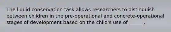 The liquid conservation task allows researchers to distinguish between children in the pre-operational and concrete-operational stages of development based on the child's use of ______.