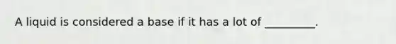 A liquid is considered a base if it has a lot of _________.