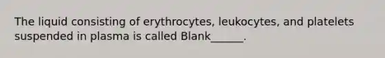 The liquid consisting of erythrocytes, leukocytes, and platelets suspended in plasma is called Blank______.