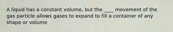 A liquid has a constant volume, but the ____ movement of the gas particle allows gases to expand to fill a container of any shape or volume