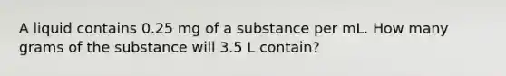 A liquid contains 0.25 mg of a substance per mL. How many grams of the substance will 3.5 L contain?