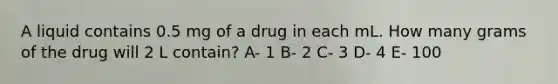 A liquid contains 0.5 mg of a drug in each mL. How many grams of the drug will 2 L contain? A- 1 B- 2 C- 3 D- 4 E- 100