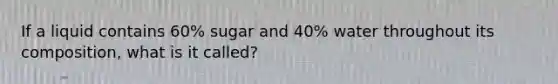 If a liquid contains 60% sugar and 40% water throughout its composition, what is it called?