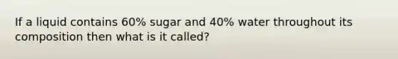 If a liquid contains 60% sugar and 40% water throughout its composition then what is it called?