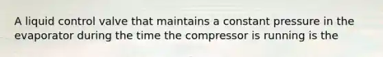 A liquid control valve that maintains a constant pressure in the evaporator during the time the compressor is running is the