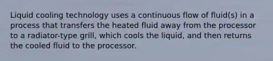 Liquid cooling technology uses a continuous flow of fluid(s) in a process that transfers the heated fluid away from the processor to a radiator-type grill, which cools the liquid, and then returns the cooled fluid to the processor.