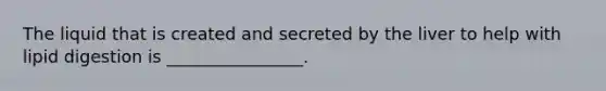The liquid that is created and secreted by the liver to help with lipid digestion is ________________.