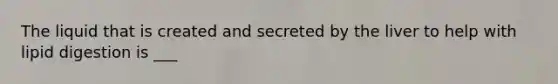The liquid that is created and secreted by the liver to help with lipid digestion is ___