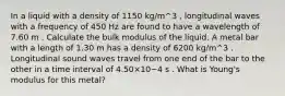 In a liquid with a density of 1150 kg/m^3 , longitudinal waves with a frequency of 450 Hz are found to have a wavelength of 7.60 m . Calculate the bulk modulus of the liquid. A metal bar with a length of 1.30 m has a density of 6200 kg/m^3 . Longitudinal sound waves travel from one end of the bar to the other in a time interval of 4.50×10−4 s . What is Young's modulus for this metal?