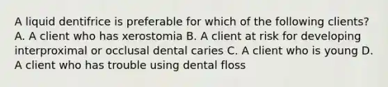 A liquid dentifrice is preferable for which of the following clients? A. A client who has xerostomia B. A client at risk for developing interproximal or occlusal dental caries C. A client who is young D. A client who has trouble using dental floss