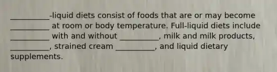 __________-liquid diets consist of foods that are or may become __________ at room or body temperature. Full-liquid diets include __________ with and without __________, milk and milk products, __________, strained cream __________, and liquid dietary supplements.