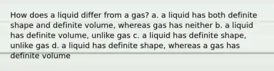 How does a liquid differ from a gas? a. a liquid has both definite shape and definite volume, whereas gas has neither b. a liquid has definite volume, unlike gas c. a liquid has definite shape, unlike gas d. a liquid has definite shape, whereas a gas has definite volume