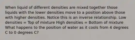 When liquid of different densities are mixed together those liquids with the lower densities move to a position above those with higher densities. Notice this is an inverse relationship. Low densities = Top of mixture High densities = Bottom of mixture What happens to the position of water as it cools from 4 degrees C to 0 degrees C?