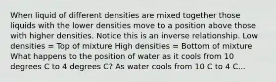 When liquid of different densities are mixed together those liquids with the lower densities move to a position above those with higher densities. Notice this is an inverse relationship. Low densities = Top of mixture High densities = Bottom of mixture What happens to the position of water as it cools from 10 degrees C to 4 degrees C? As water cools from 10 C to 4 C...