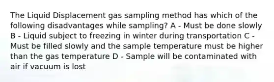 The Liquid Displacement gas sampling method has which of the following disadvantages while sampling? A - Must be done slowly B - Liquid subject to freezing in winter during transportation C - Must be filled slowly and the sample temperature must be higher than the gas temperature D - Sample will be contaminated with air if vacuum is lost