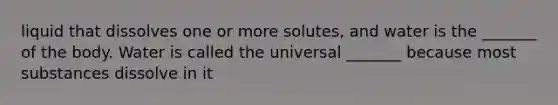 liquid that dissolves one or more solutes, and water is the _______ of the body. Water is called the universal _______ because most substances dissolve in it