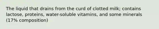 The liquid that drains from the curd of clotted milk; contains lactose, proteins, water-soluble vitamins, and some minerals (17% composition)