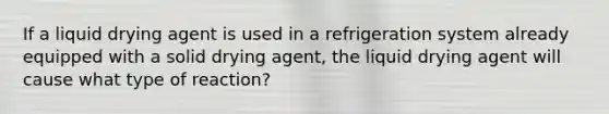 If a liquid drying agent is used in a refrigeration system already equipped with a solid drying agent, the liquid drying agent will cause what type of reaction?