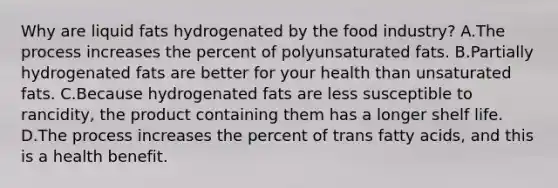 Why are liquid fats hydrogenated by the food industry? A.The process increases the percent of polyunsaturated fats. B.Partially hydrogenated fats are better for your health than unsaturated fats. C.Because hydrogenated fats are less susceptible to rancidity, the product containing them has a longer shelf life. D.The process increases the percent of trans fatty acids, and this is a health benefit.