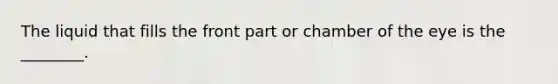 The liquid that fills the front part or chamber of the eye is the​ ________.
