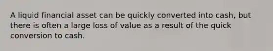 A liquid financial asset can be quickly converted into cash, but there is often a large loss of value as a result of the quick conversion to cash.