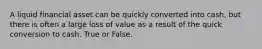 A liquid financial asset can be quickly converted into cash, but there is often a large loss of value as a result of the quick conversion to cash. True or False.