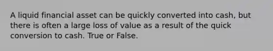 A liquid financial asset can be quickly converted into cash, but there is often a large loss of value as a result of the quick conversion to cash. True or False.