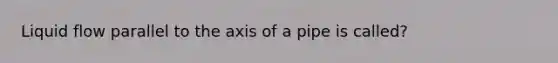 Liquid flow parallel to the axis of a pipe is called?