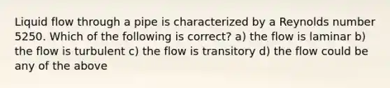 Liquid flow through a pipe is characterized by a Reynolds number 5250. Which of the following is correct? a) the flow is laminar b) the flow is turbulent c) the flow is transitory d) the flow could be any of the above