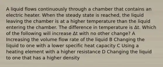 A liquid flows continuously through a chamber that contains an electric heater. When the steady state is reached, the liquid leaving the chamber is at a higher temperature than the liquid entering the chamber. The difference in temperature is Δt. Which of the following will increase Δt with no other change? A Increasing the volume flow rate of the liquid B Changing the liquid to one with a lower specific heat capacity C Using a heating element with a higher resistance D Changing the liquid to one that has a higher density