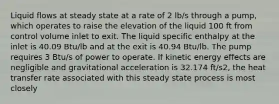 Liquid flows at steady state at a rate of 2 lb/s through a pump, which operates to raise the elevation of the liquid 100 ft from control volume inlet to exit. The liquid specific enthalpy at the inlet is 40.09 Btu/lb and at the exit is 40.94 Btu/lb. The pump requires 3 Btu/s of power to operate. If kinetic energy effects are negligible and gravitational acceleration is 32.174 ft/s2, the heat transfer rate associated with this steady state process is most closely