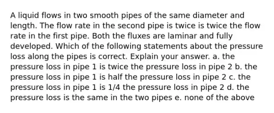 A liquid flows in two smooth pipes of the same diameter and length. The flow rate in the second pipe is twice is twice the flow rate in the first pipe. Both the fluxes are laminar and fully developed. Which of the following statements about the pressure loss along the pipes is correct. Explain your answer. a. the pressure loss in pipe 1 is twice the pressure loss in pipe 2 b. the pressure loss in pipe 1 is half the pressure loss in pipe 2 c. the pressure loss in pipe 1 is 1/4 the pressure loss in pipe 2 d. the pressure loss is the same in the two pipes e. none of the above