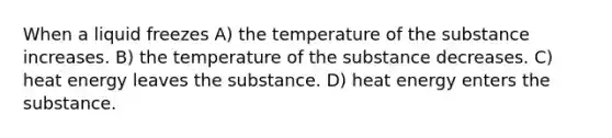 When a liquid freezes A) the temperature of the substance increases. B) the temperature of the substance decreases. C) heat energy leaves the substance. D) heat energy enters the substance.