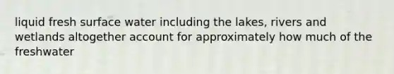 liquid fresh surface water including the lakes, rivers and wetlands altogether account for approximately how much of the freshwater