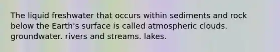 The liquid freshwater that occurs within sediments and rock below the Earth's surface is called atmospheric clouds. groundwater. rivers and streams. lakes.