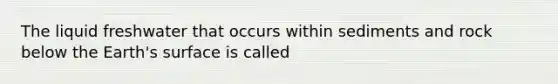 The liquid freshwater that occurs within sediments and rock below the Earth's surface is called